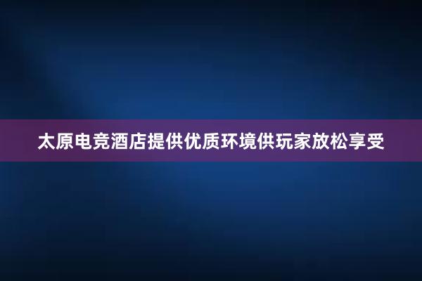 太原电竞酒店提供优质环境供玩家放松享受