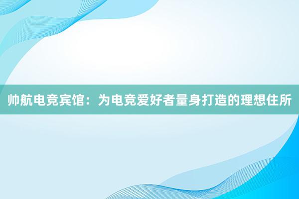 帅航电竞宾馆：为电竞爱好者量身打造的理想住所