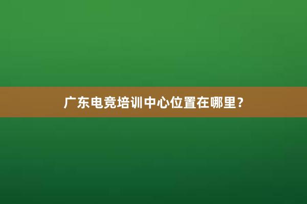 广东电竞培训中心位置在哪里？