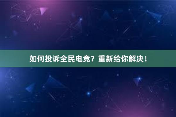 如何投诉全民电竞？重新给你解决！