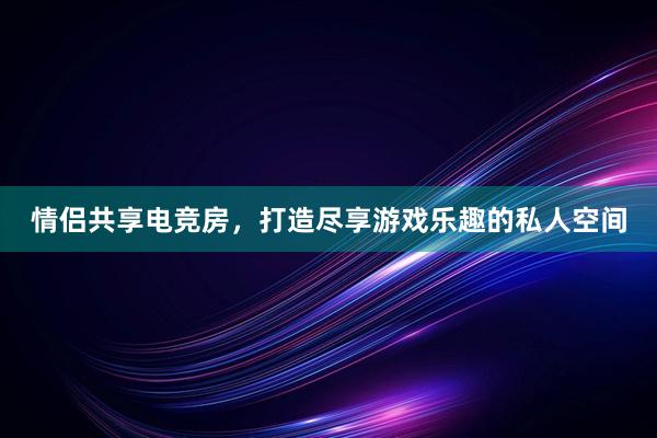 情侣共享电竞房，打造尽享游戏乐趣的私人空间