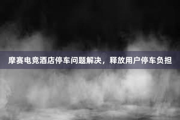 摩赛电竞酒店停车问题解决，释放用户停车负担