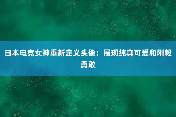 日本电竞女神重新定义头像：展现纯真可爱和刚毅勇敢