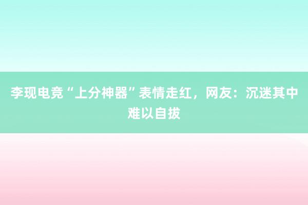 李现电竞“上分神器”表情走红，网友：沉迷其中难以自拔