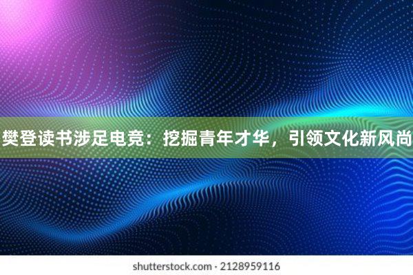 樊登读书涉足电竞：挖掘青年才华，引领文化新风尚