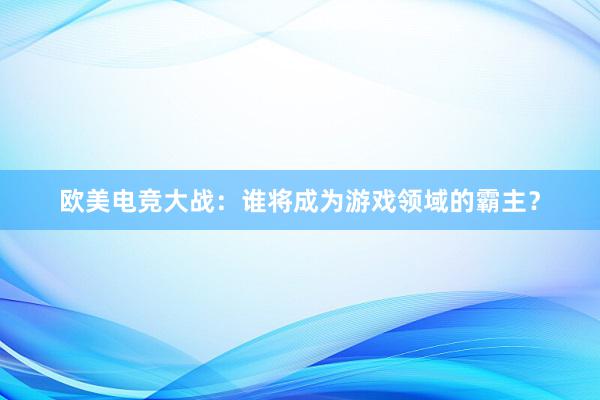 欧美电竞大战：谁将成为游戏领域的霸主？