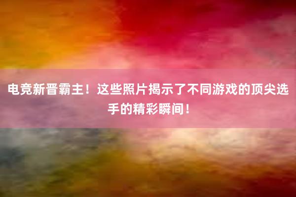 电竞新晋霸主！这些照片揭示了不同游戏的顶尖选手的精彩瞬间！