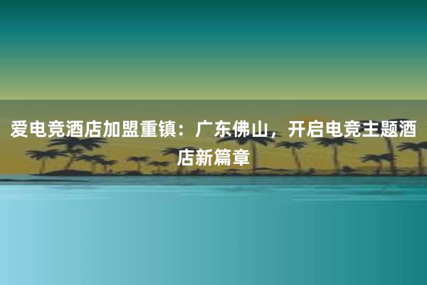 爱电竞酒店加盟重镇：广东佛山，开启电竞主题酒店新篇章