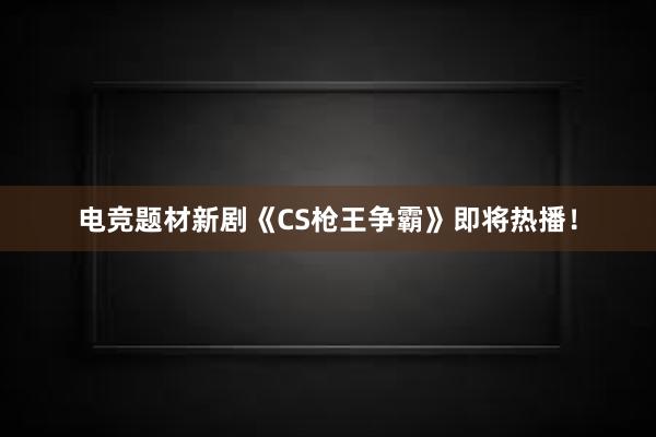 电竞题材新剧《CS枪王争霸》即将热播！