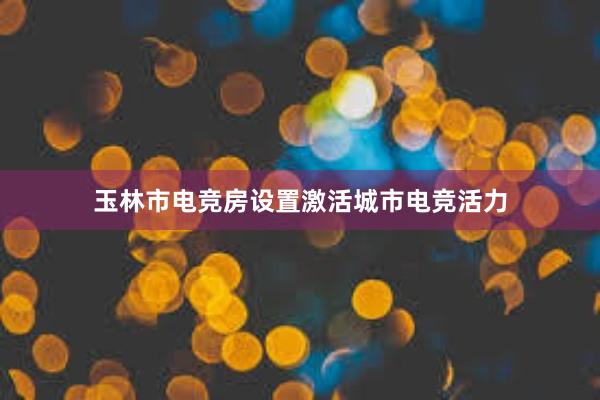 玉林市电竞房设置激活城市电竞活力