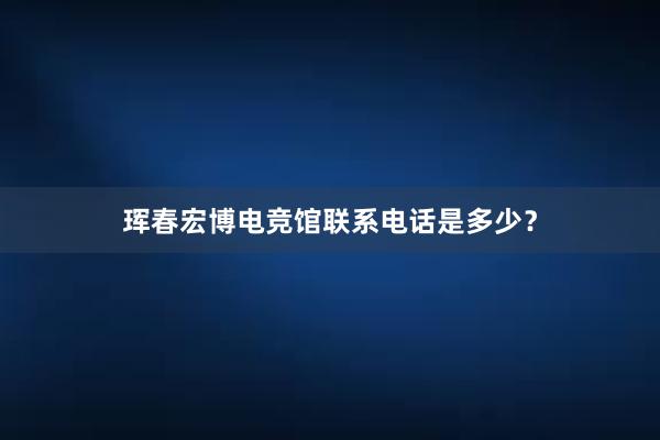 珲春宏博电竞馆联系电话是多少？