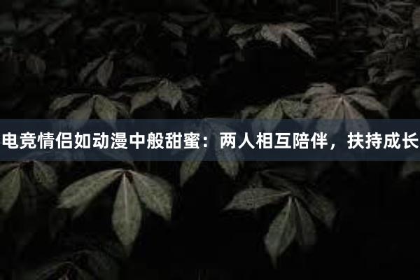 电竞情侣如动漫中般甜蜜：两人相互陪伴，扶持成长