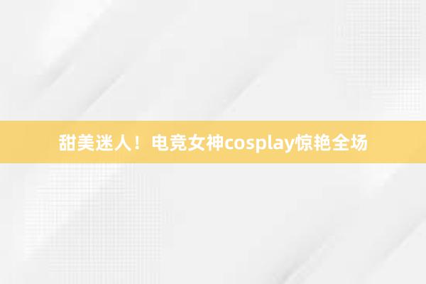 甜美迷人！电竞女神cosplay惊艳全场