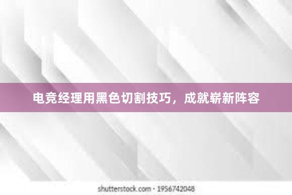 电竞经理用黑色切割技巧，成就崭新阵容