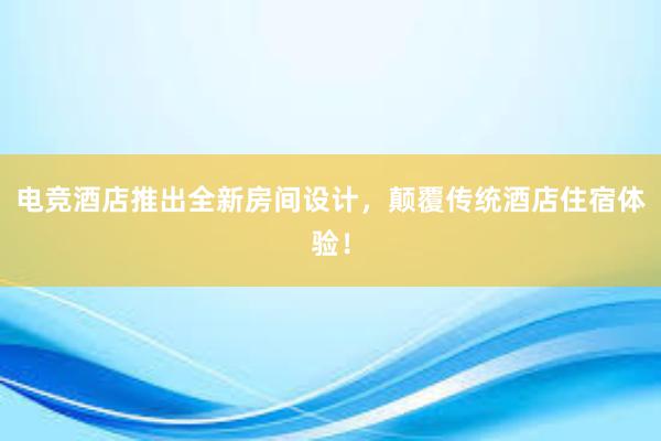 电竞酒店推出全新房间设计，颠覆传统酒店住宿体验！