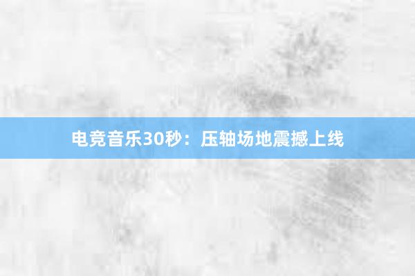 电竞音乐30秒：压轴场地震撼上线