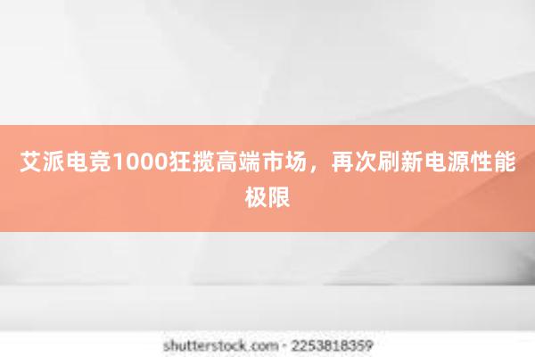 艾派电竞1000狂揽高端市场，再次刷新电源性能极限