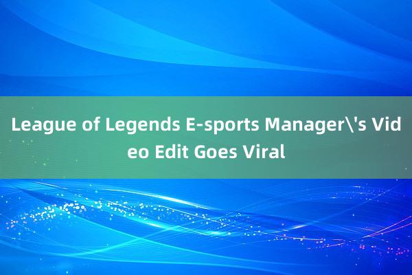 League of Legends E-sports Manager's Video Edit Goes Viral