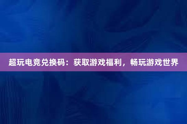 超玩电竞兑换码：获取游戏福利，畅玩游戏世界