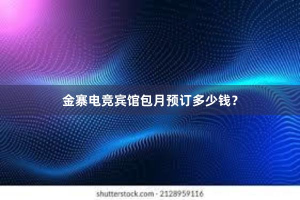 金寨电竞宾馆包月预订多少钱？