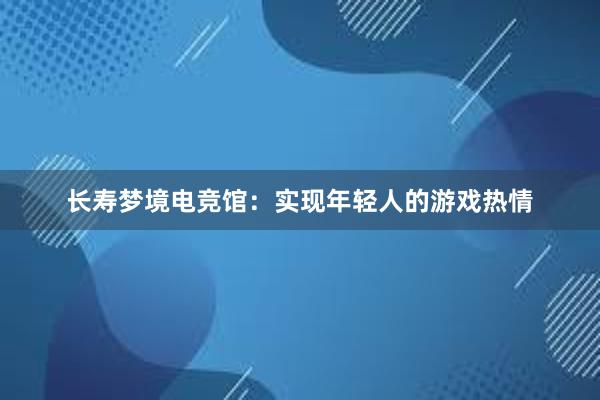 长寿梦境电竞馆：实现年轻人的游戏热情