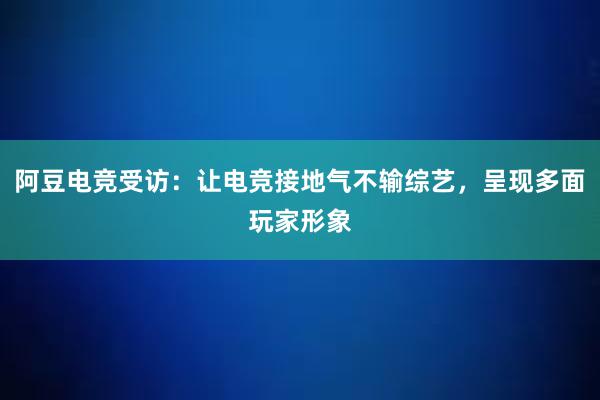 阿豆电竞受访：让电竞接地气不输综艺，呈现多面玩家形象