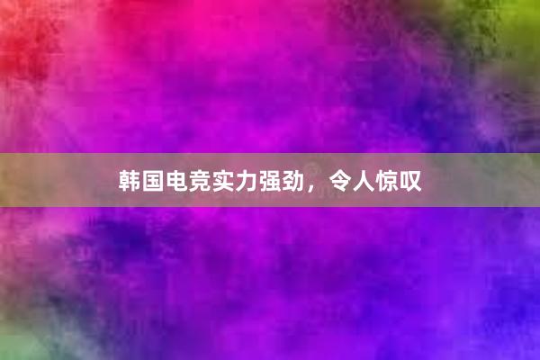 韩国电竞实力强劲，令人惊叹