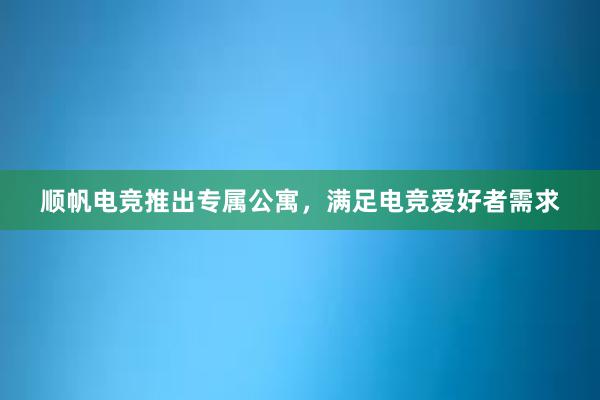 顺帆电竞推出专属公寓，满足电竞爱好者需求